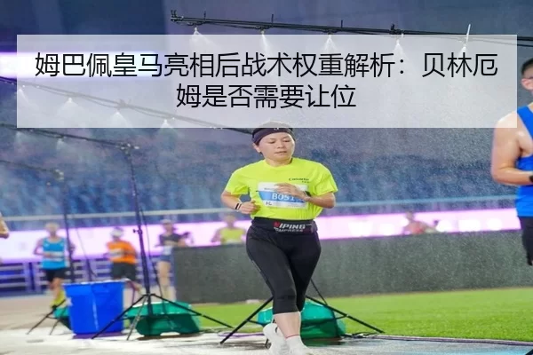 姆巴佩皇马亮相后战术权重解析：贝林厄姆是否需要让位