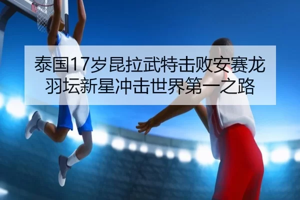 泰国17岁昆拉武特击败安赛龙 羽坛新星冲击世界第一之路